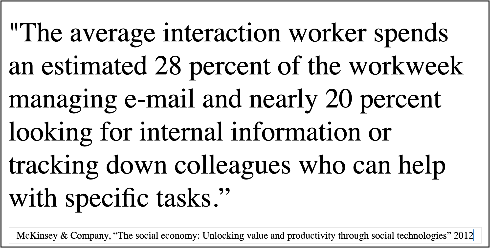 McKinsey & Company, The social economy: The average interaction worker spends an estimated 28 percent of the workweek managing e-mail and nearly 20 percent looking for internal information or tracking down colleagues who can help with specific tasks.