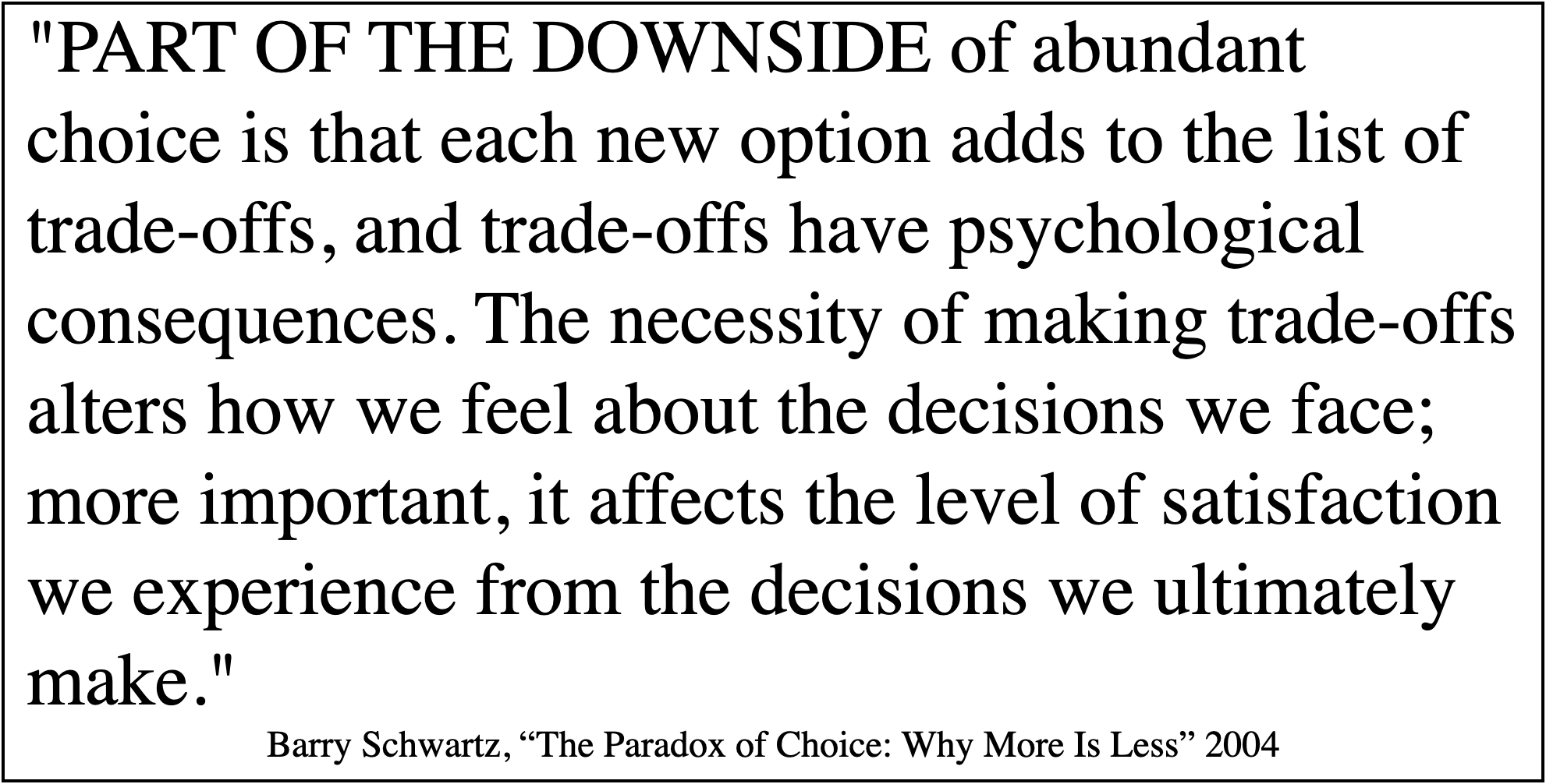 Barry Schwartz, The Paradox of Choice: Part of the downside of abundant choice is that each new option adds to the list of trade-offs, and trade-offs have psychological consequences.